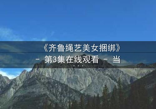 《齐鲁绳艺美女捆绑》- 第3集在线观看 - 当艺术与欲望交织的禁忌之舞