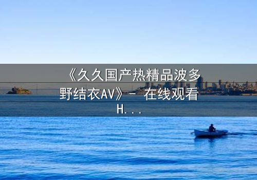 《久久国产热精品波多野结衣AV》- 在线观看HD中字 - 第3集完整无删