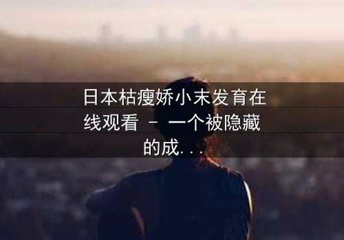 日本枯瘦娇小末发育在线观看 - 一个被隐藏的成长秘密,你敢揭开吗?