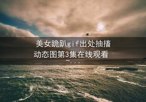 美女跪趴gif出处抽搐动态图第3集在线观看 - 当颤抖的膝盖揭开禁忌真相