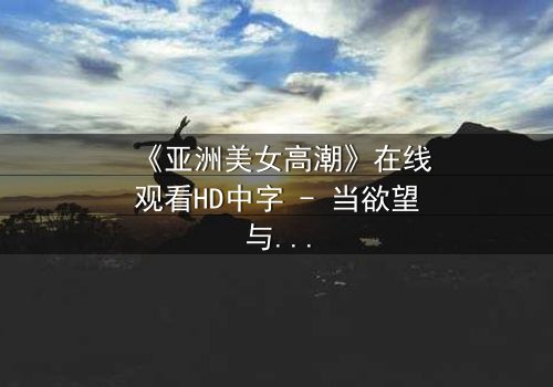 《亚洲美女高潮》在线观看HD中字 - 当欲望与禁忌交织的致命诱惑