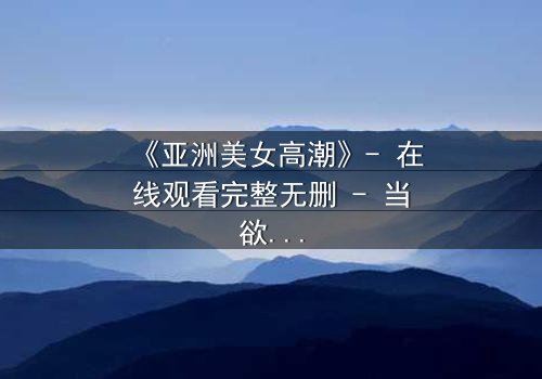 《亚洲美女高潮》- 在线观看完整无删 - 当欲望与禁忌碰撞的极致瞬间