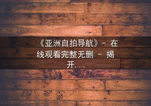 《亚洲自拍导航》- 在线观看完整无删 - 揭开数字时代的隐秘欲望