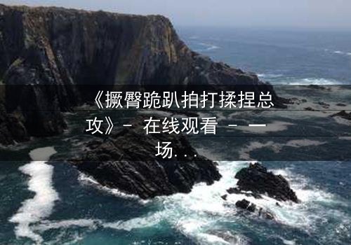 《撅臀跪趴拍打揉捏总攻》- 在线观看 - 一场禁忌与救赎的终极对决