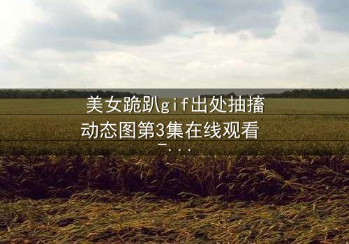 美女跪趴gif出处抽搐动态图第3集在线观看 - 揭开她颤抖跪地的惊人真相