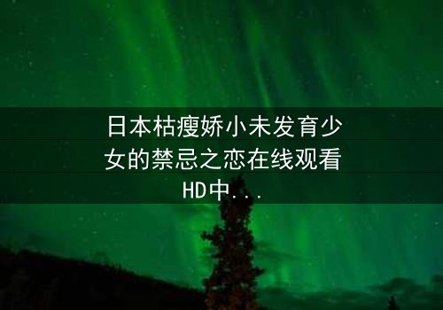 日本枯瘦娇小未发育少女的禁忌之恋在线观看HD中字 - 揭开纯真背后的黑暗秘密