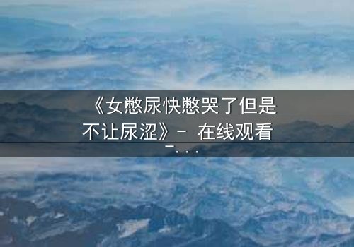 《女憋尿快憋哭了但是不让尿涩》- 在线观看 - 当生理极限遇上命运枷锁