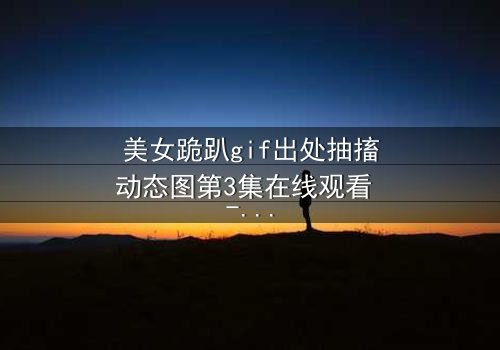 美女跪趴gif出处抽搐动态图第3集在线观看 - 揭开那段令人窒息的真相