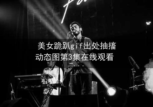 美女跪趴gif出处抽搐动态图第3集在线观看 - 她颤抖的跪姿背后,藏着什么秘密?