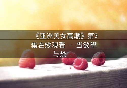 《亚洲美女高潮》第3集在线观看 - 当欲望与禁忌碰撞,谁能全身而退?