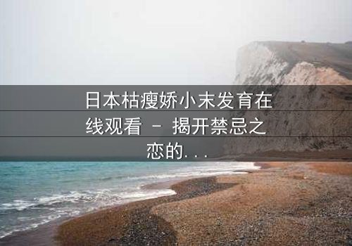 日本枯瘦娇小末发育在线观看 - 揭开禁忌之恋的隐秘面纱