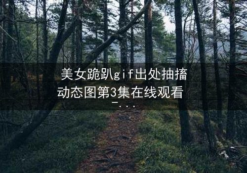 美女跪趴gif出处抽搐动态图第3集在线观看 - 当颤抖的膝盖揭开禁忌之恋的真相