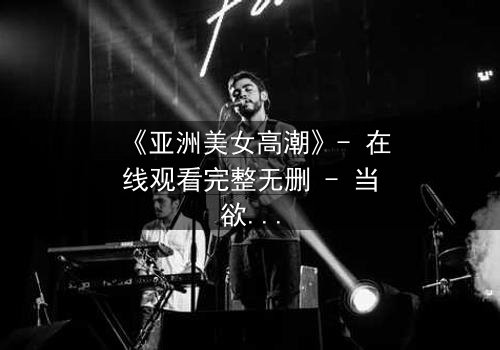 《亚洲美女高潮》- 在线观看完整无删 - 当欲望与禁忌交织的致命漩涡