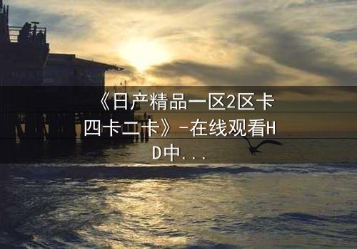 《日产精品一区2区卡四卡二卡》-在线观看HD中字 - 免费1080P超清完整无删