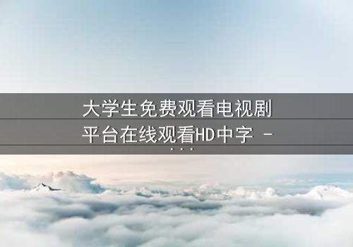 大学生免费观看电视剧平台在线观看HD中字 - 青春与现实的激烈碰撞,你敢直面真相吗?