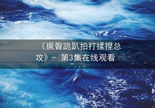 《撅臀跪趴拍打揉捏总攻》- 第3集在线观看 - 一场禁忌的复仇游戏即将引爆!