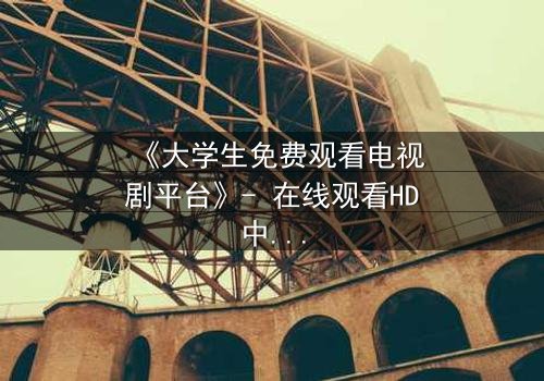 《大学生免费观看电视剧平台》- 在线观看HD中字完整无删第5集 - 当免费遇上命运抉择