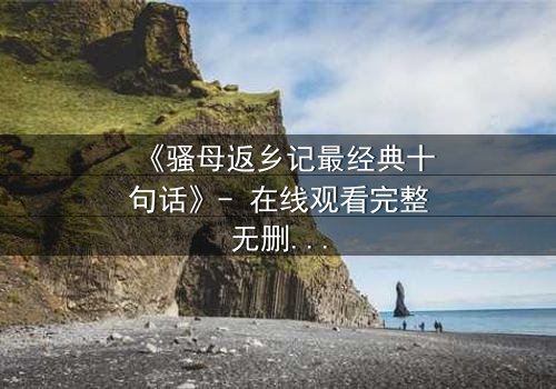 《骚母返乡记最经典十句话》- 在线观看完整无删 - 揭开隐藏的家族秘密