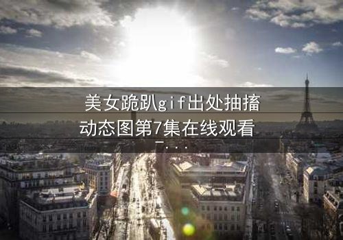 美女跪趴gif出处抽搐动态图第7集在线观看 - 当颤抖的膝盖揭开禁忌之恋的真相