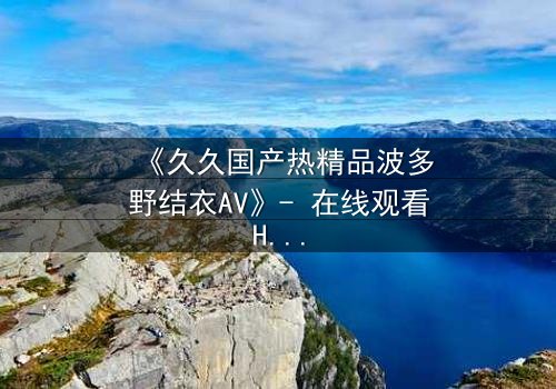 《久久国产热精品波多野结衣AV》- 在线观看HD中字 - 免费1080P超清完整无删