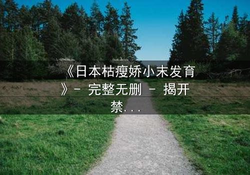 《日本枯瘦娇小末发育》- 完整无删 - 揭开禁忌之恋的隐秘真相