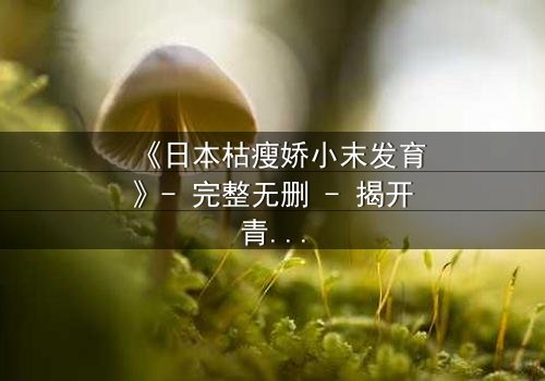 《日本枯瘦娇小末发育》- 完整无删 - 揭开青春禁忌的隐秘真相