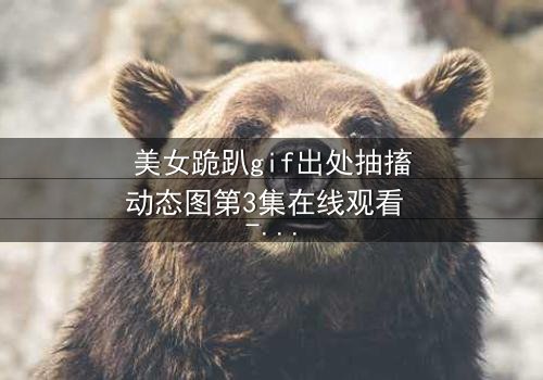 美女跪趴gif出处抽搐动态图第3集在线观看 - 揭秘背后令人窒息的真相