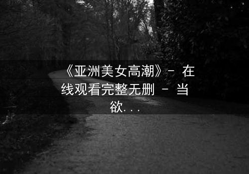 《亚洲美女高潮》- 在线观看完整无删 - 当欲望与伦理在暗夜碰撞