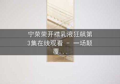 宁荣荣开襟乳液狂飙第3集在线观看 - 一场颠覆命运的绝密交易