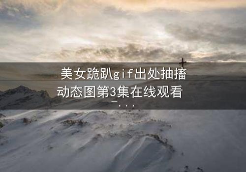 美女跪趴gif出处抽搐动态图第3集在线观看 - 当颤抖的膝盖揭开禁忌之恋的真相