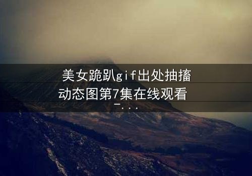 美女跪趴gif出处抽搐动态图第7集在线观看 - 当颤抖的膝盖揭开人性深渊