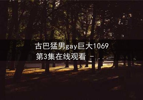 古巴猛男gay巨大1069第3集在线观看 - 禁忌之恋与身份危机的终极爆发