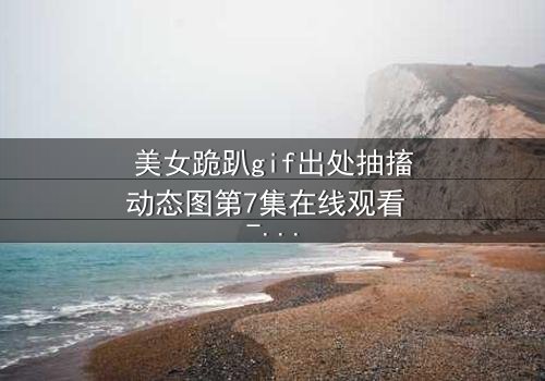 美女跪趴gif出处抽搐动态图第7集在线观看 - 揭开那段令人窒息的真相