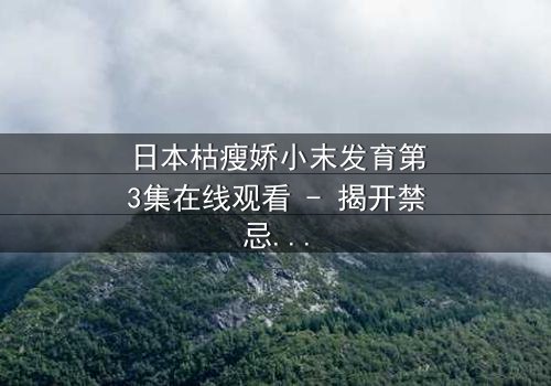 日本枯瘦娇小末发育第3集在线观看 - 揭开禁忌之恋的隐秘真相