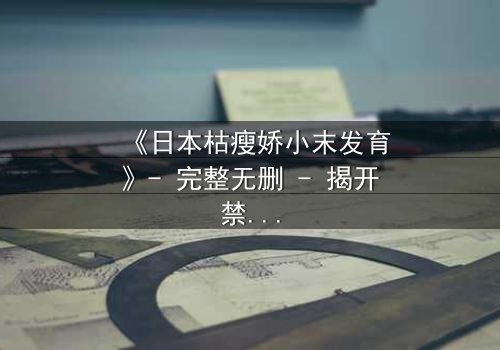 《日本枯瘦娇小末发育》- 完整无删 - 揭开禁忌青春的秘密