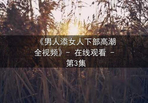 《男人添女人下部高潮全视频》- 在线观看 - 第3集