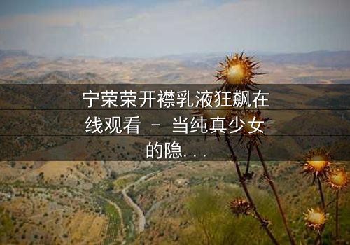 宁荣荣开襟乳液狂飙在线观看 - 当纯真少女的隐秘欲望在高速公路上失控狂飙!