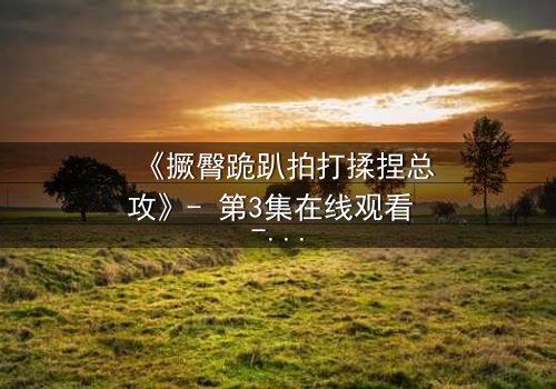 《撅臀跪趴拍打揉捏总攻》- 第3集在线观看 - 一场禁忌与救赎的极致较量