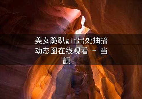 美女跪趴gif出处抽搐动态图在线观看 - 当颤抖的膝盖揭开禁忌之恋的真相