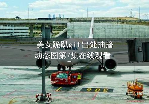 美女跪趴gif出处抽搐动态图第7集在线观看 - 当颤抖的膝盖揭开禁忌之恋的真相