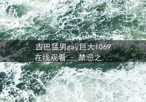 古巴猛男gay巨大1069在线观看 - 禁忌之恋与身份危机的终极碰撞