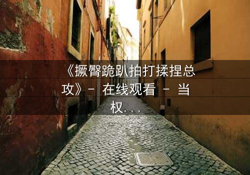 《撅臀跪趴拍打揉捏总攻》- 在线观看 - 当权力游戏遇上隐秘诱惑