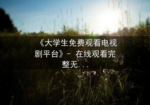 《大学生免费观看电视剧平台》- 在线观看完整无删 - 当免费遇上命运抉择