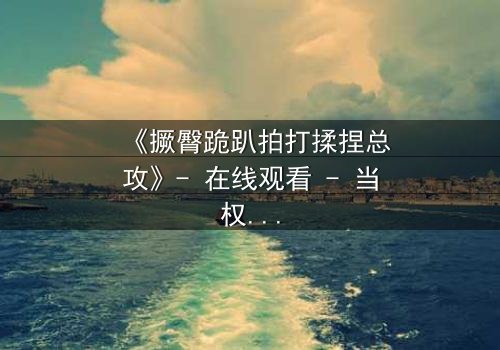 《撅臀跪趴拍打揉捏总攻》- 在线观看 - 当权力游戏遇上隐秘的欲望深渊