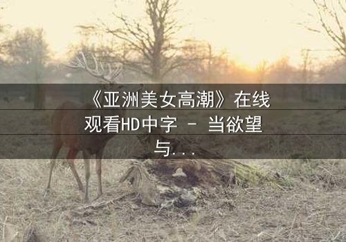 《亚洲美女高潮》在线观看HD中字 - 当欲望与禁忌碰撞的极致瞬间