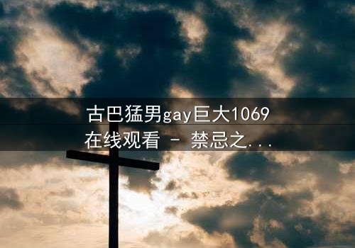 古巴猛男gay巨大1069在线观看 - 禁忌之恋与身份挣扎的震撼碰撞