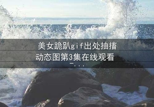 美女跪趴gif出处抽搐动态图第3集在线观看 - 当颤抖的膝盖揭开真相的序幕