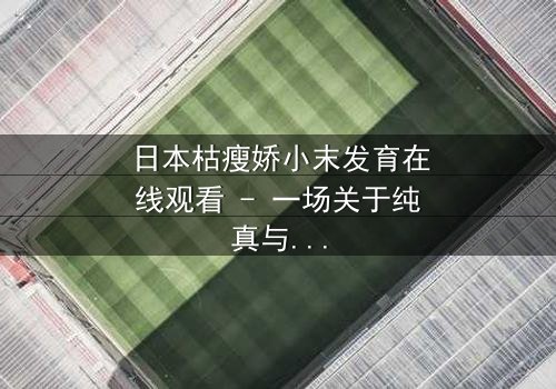 日本枯瘦娇小末发育在线观看 - 一场关于纯真与黑暗的终极对决