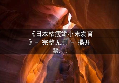 《日本枯瘦娇小末发育》- 完整无删 - 揭开禁忌之恋的隐秘真相