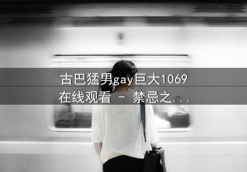 古巴猛男gay巨大1069在线观看 - 禁忌之恋与身份危机的极限碰撞